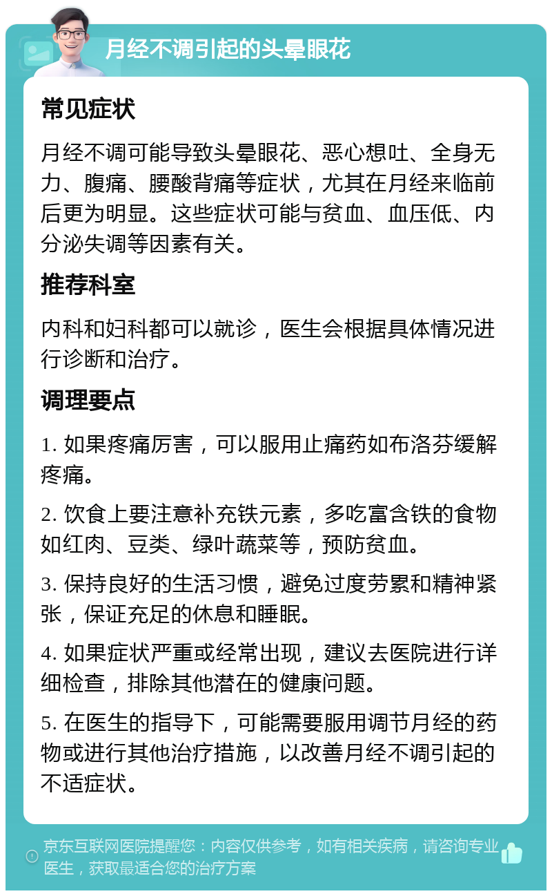 月经不调引起的头晕眼花 常见症状 月经不调可能导致头晕眼花、恶心想吐、全身无力、腹痛、腰酸背痛等症状，尤其在月经来临前后更为明显。这些症状可能与贫血、血压低、内分泌失调等因素有关。 推荐科室 内科和妇科都可以就诊，医生会根据具体情况进行诊断和治疗。 调理要点 1. 如果疼痛厉害，可以服用止痛药如布洛芬缓解疼痛。 2. 饮食上要注意补充铁元素，多吃富含铁的食物如红肉、豆类、绿叶蔬菜等，预防贫血。 3. 保持良好的生活习惯，避免过度劳累和精神紧张，保证充足的休息和睡眠。 4. 如果症状严重或经常出现，建议去医院进行详细检查，排除其他潜在的健康问题。 5. 在医生的指导下，可能需要服用调节月经的药物或进行其他治疗措施，以改善月经不调引起的不适症状。