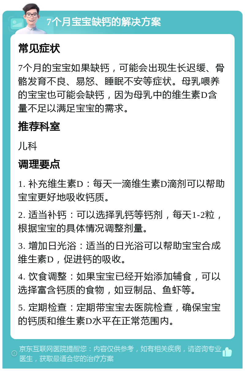 7个月宝宝缺钙的解决方案 常见症状 7个月的宝宝如果缺钙，可能会出现生长迟缓、骨骼发育不良、易怒、睡眠不安等症状。母乳喂养的宝宝也可能会缺钙，因为母乳中的维生素D含量不足以满足宝宝的需求。 推荐科室 儿科 调理要点 1. 补充维生素D：每天一滴维生素D滴剂可以帮助宝宝更好地吸收钙质。 2. 适当补钙：可以选择乳钙等钙剂，每天1-2粒，根据宝宝的具体情况调整剂量。 3. 增加日光浴：适当的日光浴可以帮助宝宝合成维生素D，促进钙的吸收。 4. 饮食调整：如果宝宝已经开始添加辅食，可以选择富含钙质的食物，如豆制品、鱼虾等。 5. 定期检查：定期带宝宝去医院检查，确保宝宝的钙质和维生素D水平在正常范围内。