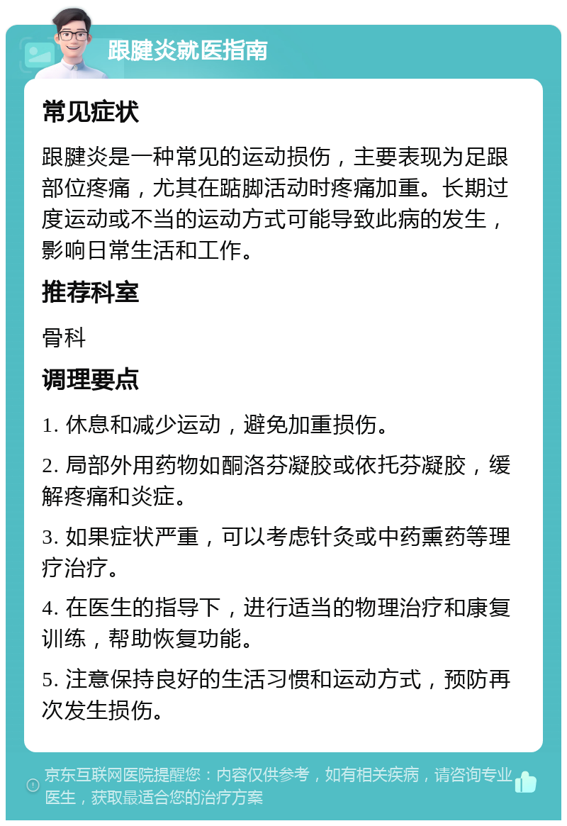 跟腱炎就医指南 常见症状 跟腱炎是一种常见的运动损伤，主要表现为足跟部位疼痛，尤其在踮脚活动时疼痛加重。长期过度运动或不当的运动方式可能导致此病的发生，影响日常生活和工作。 推荐科室 骨科 调理要点 1. 休息和减少运动，避免加重损伤。 2. 局部外用药物如酮洛芬凝胶或依托芬凝胶，缓解疼痛和炎症。 3. 如果症状严重，可以考虑针灸或中药熏药等理疗治疗。 4. 在医生的指导下，进行适当的物理治疗和康复训练，帮助恢复功能。 5. 注意保持良好的生活习惯和运动方式，预防再次发生损伤。