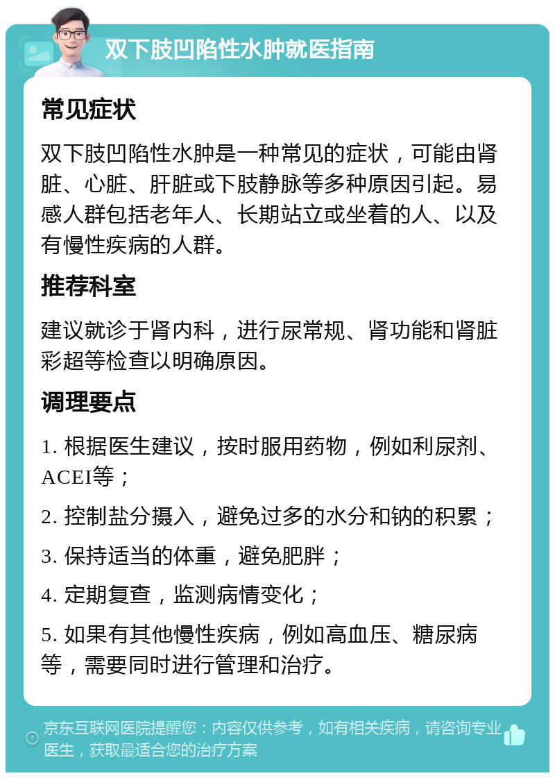 双下肢凹陷性水肿就医指南 常见症状 双下肢凹陷性水肿是一种常见的症状，可能由肾脏、心脏、肝脏或下肢静脉等多种原因引起。易感人群包括老年人、长期站立或坐着的人、以及有慢性疾病的人群。 推荐科室 建议就诊于肾内科，进行尿常规、肾功能和肾脏彩超等检查以明确原因。 调理要点 1. 根据医生建议，按时服用药物，例如利尿剂、ACEI等； 2. 控制盐分摄入，避免过多的水分和钠的积累； 3. 保持适当的体重，避免肥胖； 4. 定期复查，监测病情变化； 5. 如果有其他慢性疾病，例如高血压、糖尿病等，需要同时进行管理和治疗。