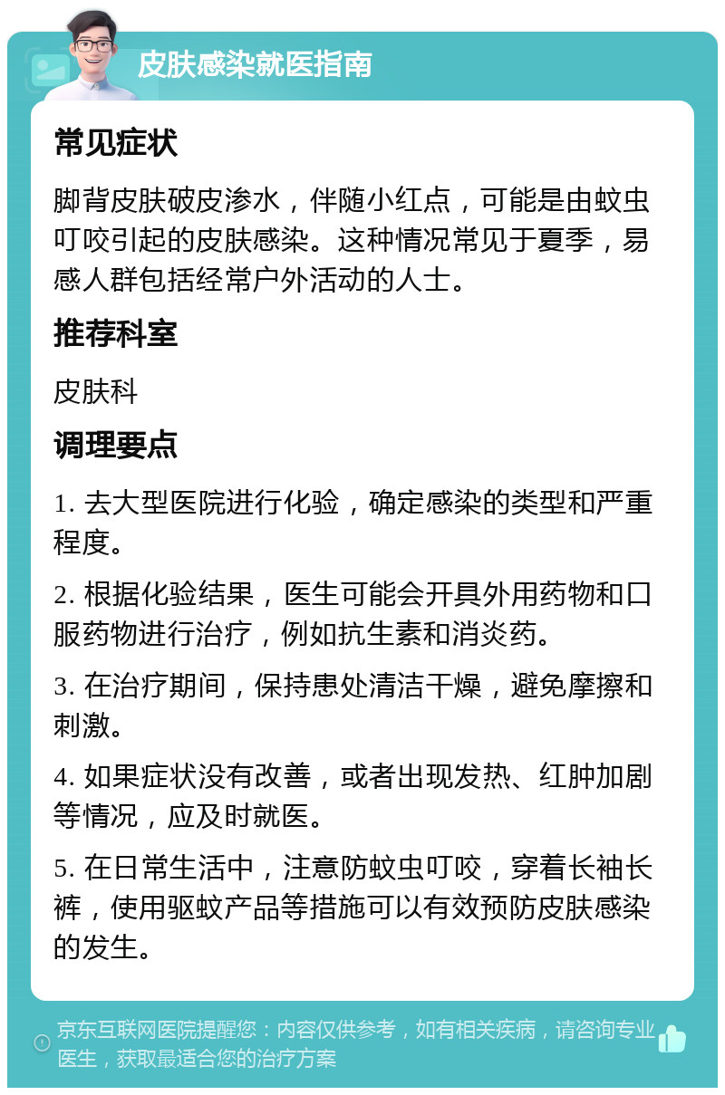 皮肤感染就医指南 常见症状 脚背皮肤破皮渗水，伴随小红点，可能是由蚊虫叮咬引起的皮肤感染。这种情况常见于夏季，易感人群包括经常户外活动的人士。 推荐科室 皮肤科 调理要点 1. 去大型医院进行化验，确定感染的类型和严重程度。 2. 根据化验结果，医生可能会开具外用药物和口服药物进行治疗，例如抗生素和消炎药。 3. 在治疗期间，保持患处清洁干燥，避免摩擦和刺激。 4. 如果症状没有改善，或者出现发热、红肿加剧等情况，应及时就医。 5. 在日常生活中，注意防蚊虫叮咬，穿着长袖长裤，使用驱蚊产品等措施可以有效预防皮肤感染的发生。