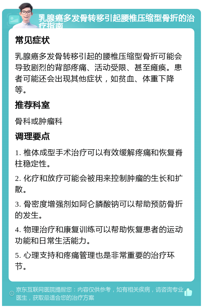 乳腺癌多发骨转移引起腰椎压缩型骨折的治疗指南 常见症状 乳腺癌多发骨转移引起的腰椎压缩型骨折可能会导致剧烈的背部疼痛、活动受限、甚至瘫痪。患者可能还会出现其他症状，如贫血、体重下降等。 推荐科室 骨科或肿瘤科 调理要点 1. 椎体成型手术治疗可以有效缓解疼痛和恢复脊柱稳定性。 2. 化疗和放疗可能会被用来控制肿瘤的生长和扩散。 3. 骨密度增强剂如阿仑膦酸钠可以帮助预防骨折的发生。 4. 物理治疗和康复训练可以帮助恢复患者的运动功能和日常生活能力。 5. 心理支持和疼痛管理也是非常重要的治疗环节。