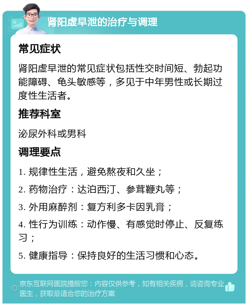 肾阳虚早泄的治疗与调理 常见症状 肾阳虚早泄的常见症状包括性交时间短、勃起功能障碍、龟头敏感等，多见于中年男性或长期过度性生活者。 推荐科室 泌尿外科或男科 调理要点 1. 规律性生活，避免熬夜和久坐； 2. 药物治疗：达泊西汀、参茸鞭丸等； 3. 外用麻醉剂：复方利多卡因乳膏； 4. 性行为训练：动作慢、有感觉时停止、反复练习； 5. 健康指导：保持良好的生活习惯和心态。