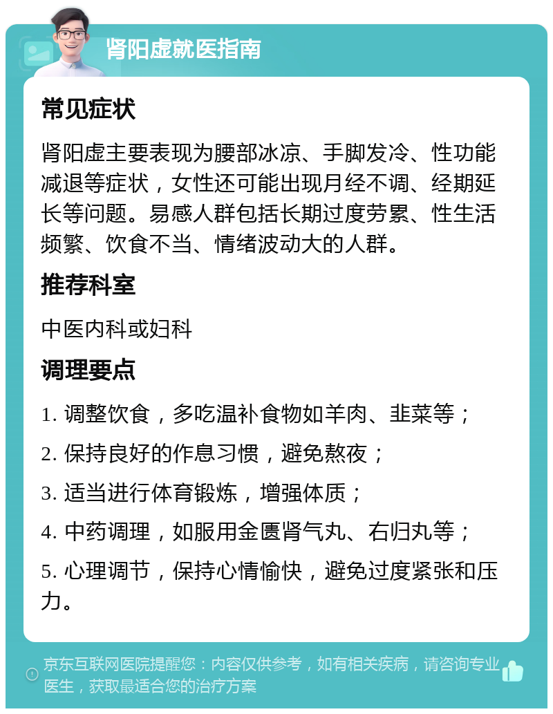 肾阳虚就医指南 常见症状 肾阳虚主要表现为腰部冰凉、手脚发冷、性功能减退等症状，女性还可能出现月经不调、经期延长等问题。易感人群包括长期过度劳累、性生活频繁、饮食不当、情绪波动大的人群。 推荐科室 中医内科或妇科 调理要点 1. 调整饮食，多吃温补食物如羊肉、韭菜等； 2. 保持良好的作息习惯，避免熬夜； 3. 适当进行体育锻炼，增强体质； 4. 中药调理，如服用金匮肾气丸、右归丸等； 5. 心理调节，保持心情愉快，避免过度紧张和压力。