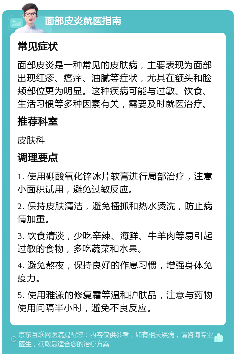 面部皮炎就医指南 常见症状 面部皮炎是一种常见的皮肤病，主要表现为面部出现红疹、瘙痒、油腻等症状，尤其在额头和脸颊部位更为明显。这种疾病可能与过敏、饮食、生活习惯等多种因素有关，需要及时就医治疗。 推荐科室 皮肤科 调理要点 1. 使用硼酸氧化锌冰片软膏进行局部治疗，注意小面积试用，避免过敏反应。 2. 保持皮肤清洁，避免搔抓和热水烫洗，防止病情加重。 3. 饮食清淡，少吃辛辣、海鲜、牛羊肉等易引起过敏的食物，多吃蔬菜和水果。 4. 避免熬夜，保持良好的作息习惯，增强身体免疫力。 5. 使用雅漾的修复霜等温和护肤品，注意与药物使用间隔半小时，避免不良反应。