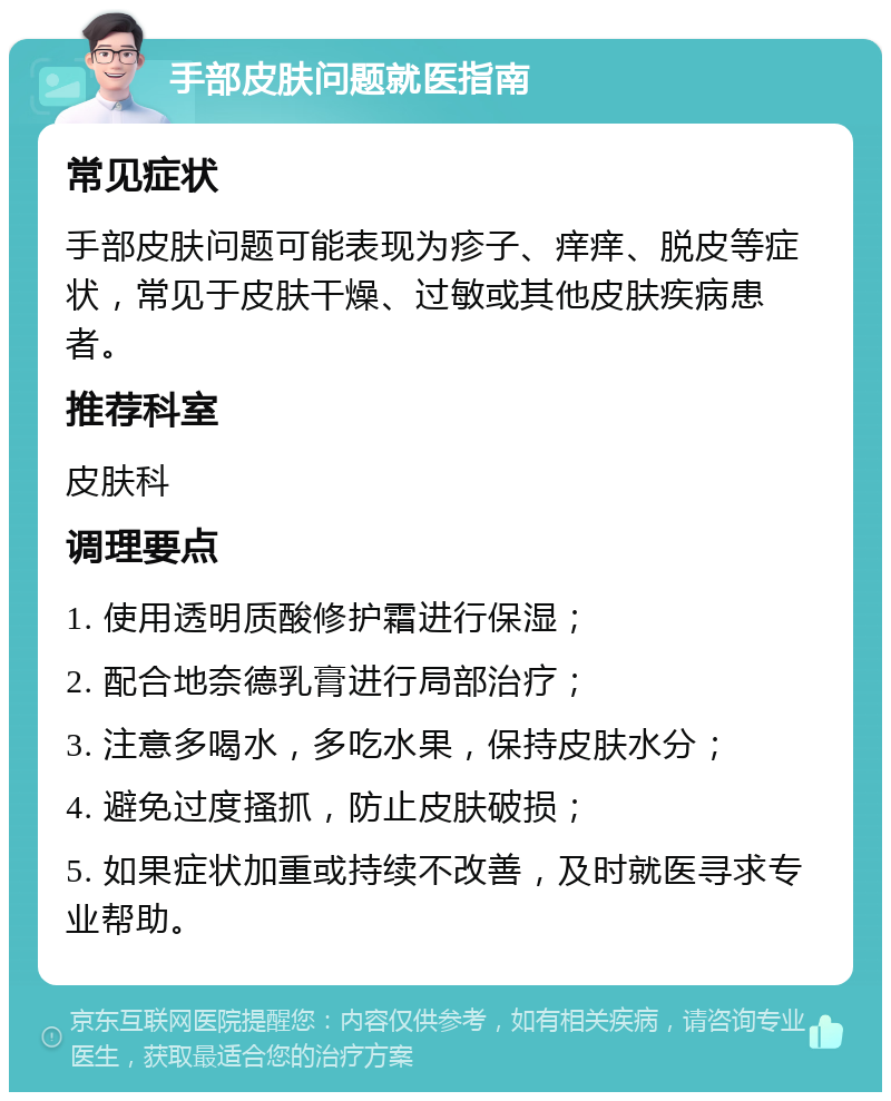 手部皮肤问题就医指南 常见症状 手部皮肤问题可能表现为疹子、痒痒、脱皮等症状，常见于皮肤干燥、过敏或其他皮肤疾病患者。 推荐科室 皮肤科 调理要点 1. 使用透明质酸修护霜进行保湿； 2. 配合地奈德乳膏进行局部治疗； 3. 注意多喝水，多吃水果，保持皮肤水分； 4. 避免过度搔抓，防止皮肤破损； 5. 如果症状加重或持续不改善，及时就医寻求专业帮助。