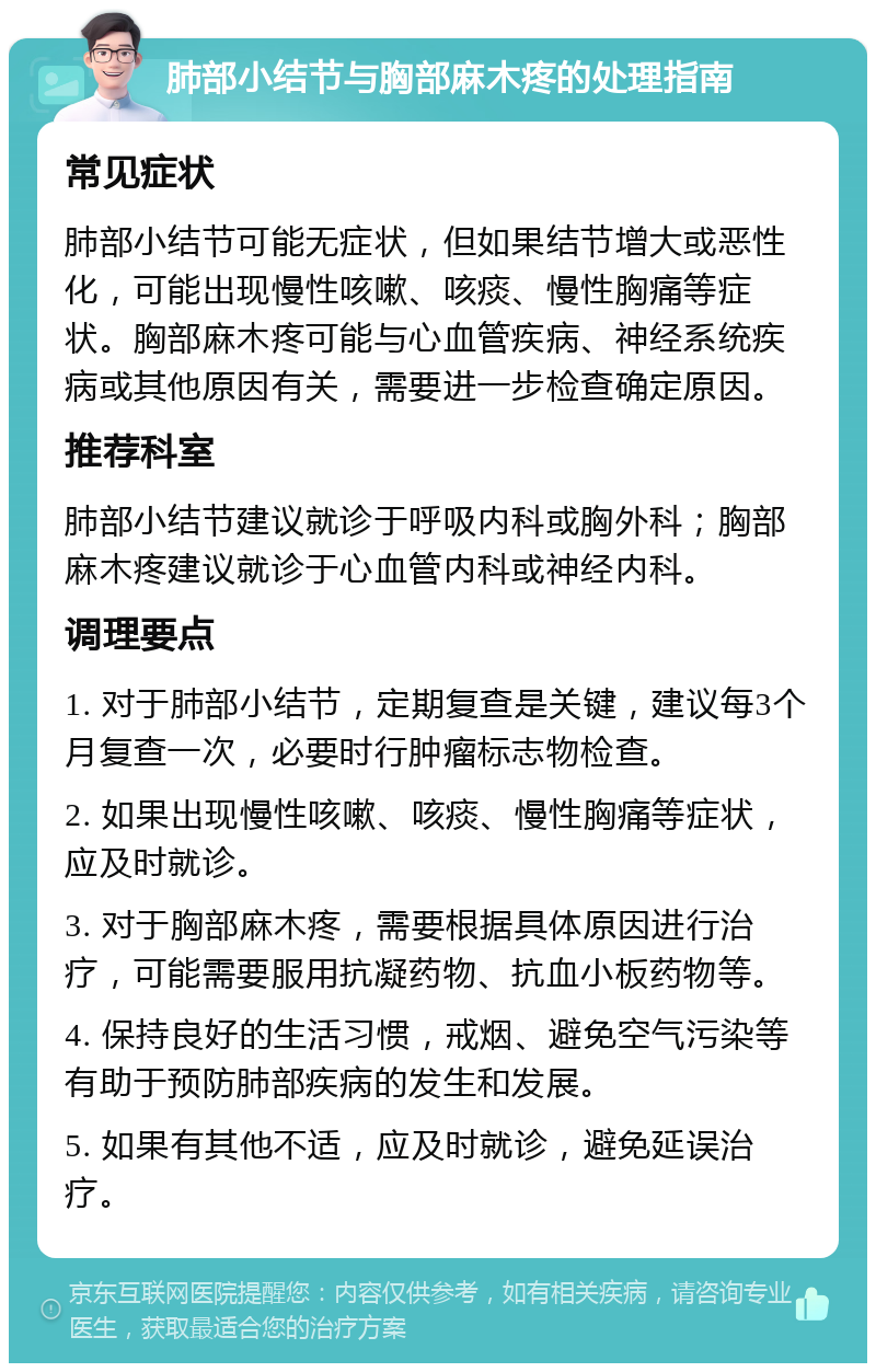 肺部小结节与胸部麻木疼的处理指南 常见症状 肺部小结节可能无症状，但如果结节增大或恶性化，可能出现慢性咳嗽、咳痰、慢性胸痛等症状。胸部麻木疼可能与心血管疾病、神经系统疾病或其他原因有关，需要进一步检查确定原因。 推荐科室 肺部小结节建议就诊于呼吸内科或胸外科；胸部麻木疼建议就诊于心血管内科或神经内科。 调理要点 1. 对于肺部小结节，定期复查是关键，建议每3个月复查一次，必要时行肿瘤标志物检查。 2. 如果出现慢性咳嗽、咳痰、慢性胸痛等症状，应及时就诊。 3. 对于胸部麻木疼，需要根据具体原因进行治疗，可能需要服用抗凝药物、抗血小板药物等。 4. 保持良好的生活习惯，戒烟、避免空气污染等有助于预防肺部疾病的发生和发展。 5. 如果有其他不适，应及时就诊，避免延误治疗。