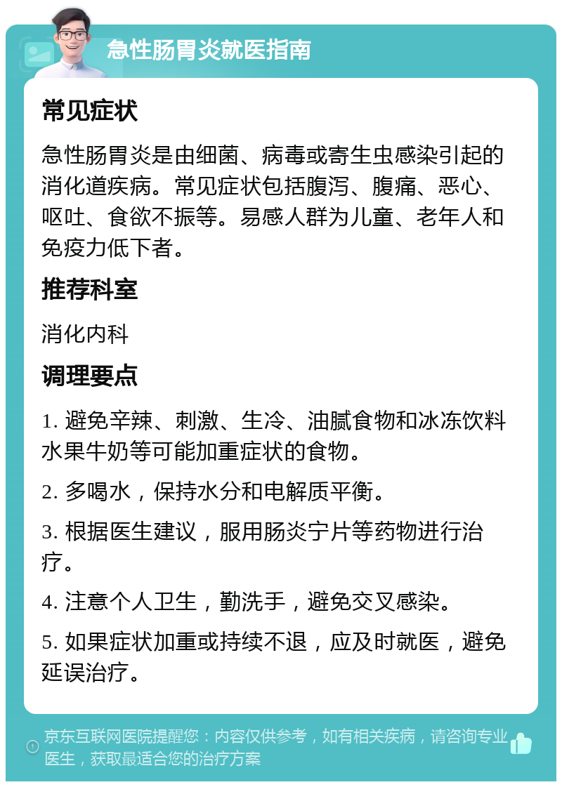 急性肠胃炎就医指南 常见症状 急性肠胃炎是由细菌、病毒或寄生虫感染引起的消化道疾病。常见症状包括腹泻、腹痛、恶心、呕吐、食欲不振等。易感人群为儿童、老年人和免疫力低下者。 推荐科室 消化内科 调理要点 1. 避免辛辣、刺激、生冷、油腻食物和冰冻饮料水果牛奶等可能加重症状的食物。 2. 多喝水，保持水分和电解质平衡。 3. 根据医生建议，服用肠炎宁片等药物进行治疗。 4. 注意个人卫生，勤洗手，避免交叉感染。 5. 如果症状加重或持续不退，应及时就医，避免延误治疗。