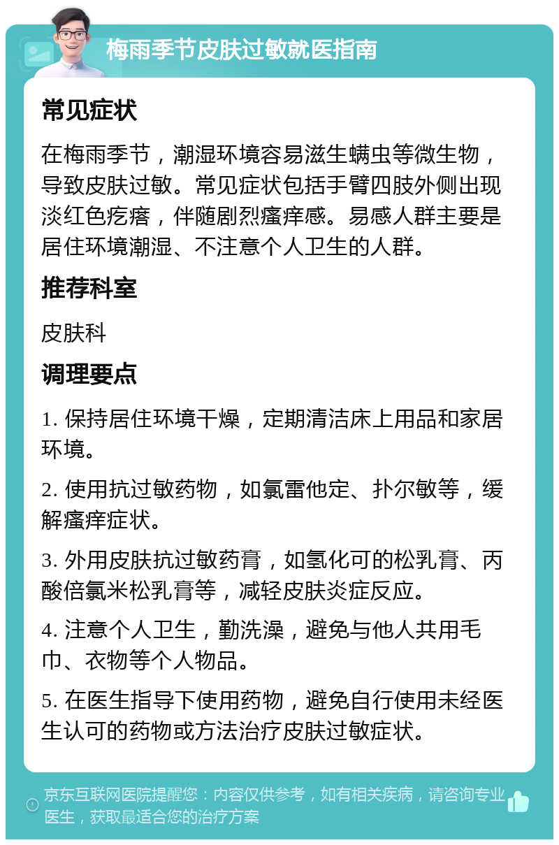 梅雨季节皮肤过敏就医指南 常见症状 在梅雨季节，潮湿环境容易滋生螨虫等微生物，导致皮肤过敏。常见症状包括手臂四肢外侧出现淡红色疙瘩，伴随剧烈瘙痒感。易感人群主要是居住环境潮湿、不注意个人卫生的人群。 推荐科室 皮肤科 调理要点 1. 保持居住环境干燥，定期清洁床上用品和家居环境。 2. 使用抗过敏药物，如氯雷他定、扑尔敏等，缓解瘙痒症状。 3. 外用皮肤抗过敏药膏，如氢化可的松乳膏、丙酸倍氯米松乳膏等，减轻皮肤炎症反应。 4. 注意个人卫生，勤洗澡，避免与他人共用毛巾、衣物等个人物品。 5. 在医生指导下使用药物，避免自行使用未经医生认可的药物或方法治疗皮肤过敏症状。