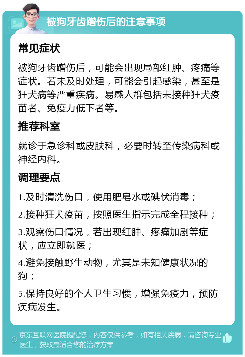 被狗牙齿蹭伤后的注意事项 常见症状 被狗牙齿蹭伤后，可能会出现局部红肿、疼痛等症状。若未及时处理，可能会引起感染，甚至是狂犬病等严重疾病。易感人群包括未接种狂犬疫苗者、免疫力低下者等。 推荐科室 就诊于急诊科或皮肤科，必要时转至传染病科或神经内科。 调理要点 1.及时清洗伤口，使用肥皂水或碘伏消毒； 2.接种狂犬疫苗，按照医生指示完成全程接种； 3.观察伤口情况，若出现红肿、疼痛加剧等症状，应立即就医； 4.避免接触野生动物，尤其是未知健康状况的狗； 5.保持良好的个人卫生习惯，增强免疫力，预防疾病发生。