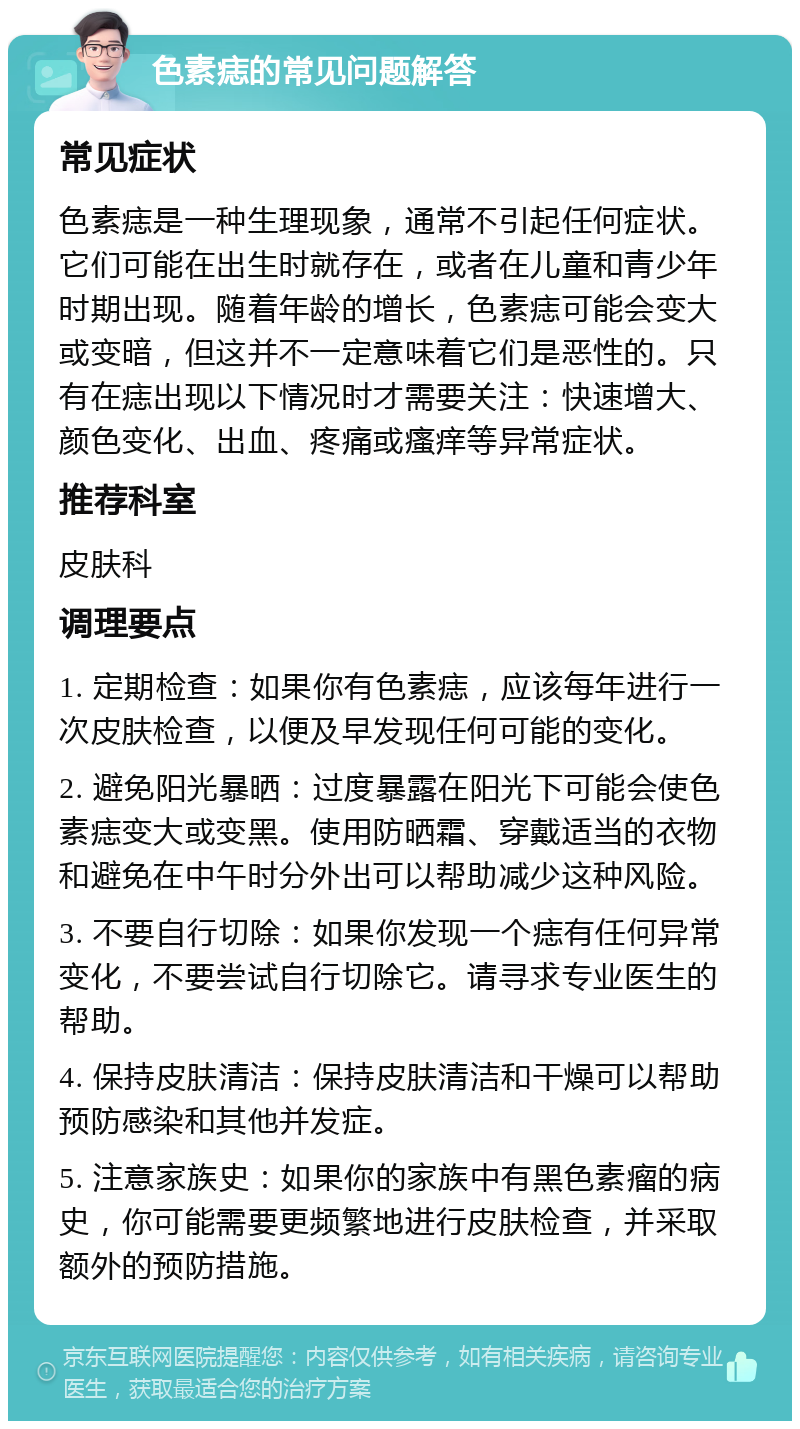 色素痣的常见问题解答 常见症状 色素痣是一种生理现象，通常不引起任何症状。它们可能在出生时就存在，或者在儿童和青少年时期出现。随着年龄的增长，色素痣可能会变大或变暗，但这并不一定意味着它们是恶性的。只有在痣出现以下情况时才需要关注：快速增大、颜色变化、出血、疼痛或瘙痒等异常症状。 推荐科室 皮肤科 调理要点 1. 定期检查：如果你有色素痣，应该每年进行一次皮肤检查，以便及早发现任何可能的变化。 2. 避免阳光暴晒：过度暴露在阳光下可能会使色素痣变大或变黑。使用防晒霜、穿戴适当的衣物和避免在中午时分外出可以帮助减少这种风险。 3. 不要自行切除：如果你发现一个痣有任何异常变化，不要尝试自行切除它。请寻求专业医生的帮助。 4. 保持皮肤清洁：保持皮肤清洁和干燥可以帮助预防感染和其他并发症。 5. 注意家族史：如果你的家族中有黑色素瘤的病史，你可能需要更频繁地进行皮肤检查，并采取额外的预防措施。