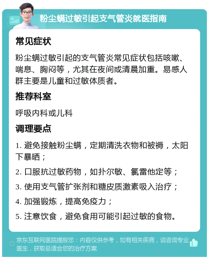 粉尘螨过敏引起支气管炎就医指南 常见症状 粉尘螨过敏引起的支气管炎常见症状包括咳嗽、喘息、胸闷等，尤其在夜间或清晨加重。易感人群主要是儿童和过敏体质者。 推荐科室 呼吸内科或儿科 调理要点 1. 避免接触粉尘螨，定期清洗衣物和被褥，太阳下暴晒； 2. 口服抗过敏药物，如扑尔敏、氯雷他定等； 3. 使用支气管扩张剂和糖皮质激素吸入治疗； 4. 加强锻炼，提高免疫力； 5. 注意饮食，避免食用可能引起过敏的食物。