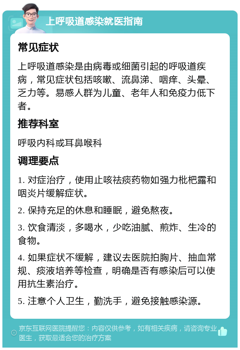 上呼吸道感染就医指南 常见症状 上呼吸道感染是由病毒或细菌引起的呼吸道疾病，常见症状包括咳嗽、流鼻涕、咽痒、头晕、乏力等。易感人群为儿童、老年人和免疫力低下者。 推荐科室 呼吸内科或耳鼻喉科 调理要点 1. 对症治疗，使用止咳祛痰药物如强力枇杷露和咽炎片缓解症状。 2. 保持充足的休息和睡眠，避免熬夜。 3. 饮食清淡，多喝水，少吃油腻、煎炸、生冷的食物。 4. 如果症状不缓解，建议去医院拍胸片、抽血常规、痰液培养等检查，明确是否有感染后可以使用抗生素治疗。 5. 注意个人卫生，勤洗手，避免接触感染源。