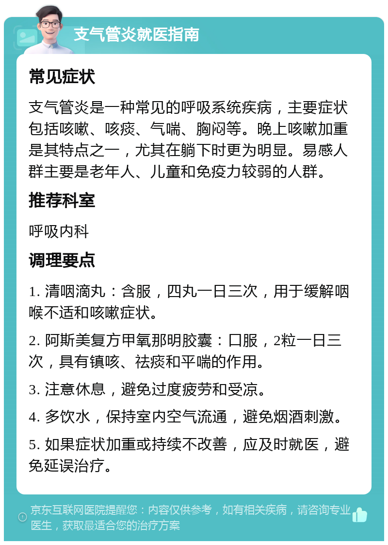 支气管炎就医指南 常见症状 支气管炎是一种常见的呼吸系统疾病，主要症状包括咳嗽、咳痰、气喘、胸闷等。晚上咳嗽加重是其特点之一，尤其在躺下时更为明显。易感人群主要是老年人、儿童和免疫力较弱的人群。 推荐科室 呼吸内科 调理要点 1. 清咽滴丸：含服，四丸一日三次，用于缓解咽喉不适和咳嗽症状。 2. 阿斯美复方甲氧那明胶囊：口服，2粒一日三次，具有镇咳、祛痰和平喘的作用。 3. 注意休息，避免过度疲劳和受凉。 4. 多饮水，保持室内空气流通，避免烟酒刺激。 5. 如果症状加重或持续不改善，应及时就医，避免延误治疗。