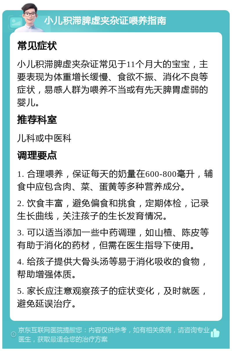 小儿积滞脾虚夹杂证喂养指南 常见症状 小儿积滞脾虚夹杂证常见于11个月大的宝宝，主要表现为体重增长缓慢、食欲不振、消化不良等症状，易感人群为喂养不当或有先天脾胃虚弱的婴儿。 推荐科室 儿科或中医科 调理要点 1. 合理喂养，保证每天的奶量在600-800毫升，辅食中应包含肉、菜、蛋黄等多种营养成分。 2. 饮食丰富，避免偏食和挑食，定期体检，记录生长曲线，关注孩子的生长发育情况。 3. 可以适当添加一些中药调理，如山楂、陈皮等有助于消化的药材，但需在医生指导下使用。 4. 给孩子提供大骨头汤等易于消化吸收的食物，帮助增强体质。 5. 家长应注意观察孩子的症状变化，及时就医，避免延误治疗。