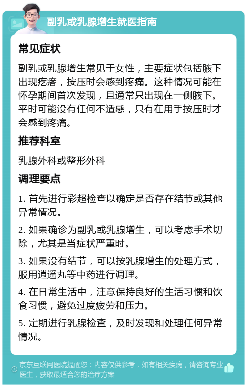 副乳或乳腺增生就医指南 常见症状 副乳或乳腺增生常见于女性，主要症状包括腋下出现疙瘩，按压时会感到疼痛。这种情况可能在怀孕期间首次发现，且通常只出现在一侧腋下。平时可能没有任何不适感，只有在用手按压时才会感到疼痛。 推荐科室 乳腺外科或整形外科 调理要点 1. 首先进行彩超检查以确定是否存在结节或其他异常情况。 2. 如果确诊为副乳或乳腺增生，可以考虑手术切除，尤其是当症状严重时。 3. 如果没有结节，可以按乳腺增生的处理方式，服用逍遥丸等中药进行调理。 4. 在日常生活中，注意保持良好的生活习惯和饮食习惯，避免过度疲劳和压力。 5. 定期进行乳腺检查，及时发现和处理任何异常情况。