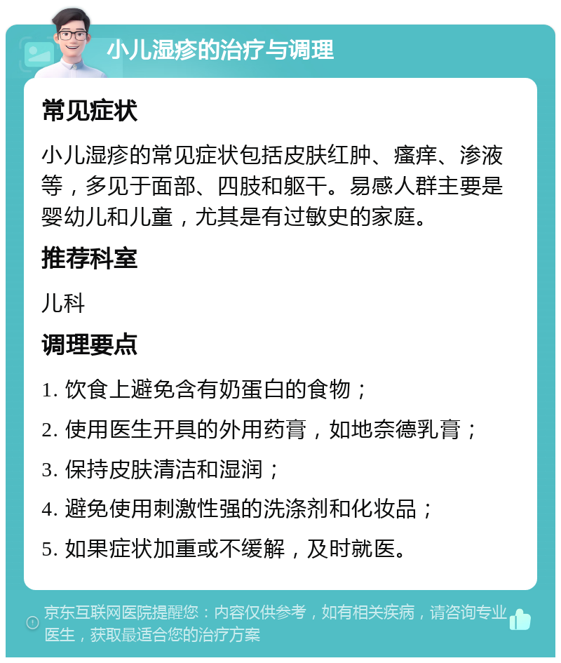 小儿湿疹的治疗与调理 常见症状 小儿湿疹的常见症状包括皮肤红肿、瘙痒、渗液等，多见于面部、四肢和躯干。易感人群主要是婴幼儿和儿童，尤其是有过敏史的家庭。 推荐科室 儿科 调理要点 1. 饮食上避免含有奶蛋白的食物； 2. 使用医生开具的外用药膏，如地奈德乳膏； 3. 保持皮肤清洁和湿润； 4. 避免使用刺激性强的洗涤剂和化妆品； 5. 如果症状加重或不缓解，及时就医。