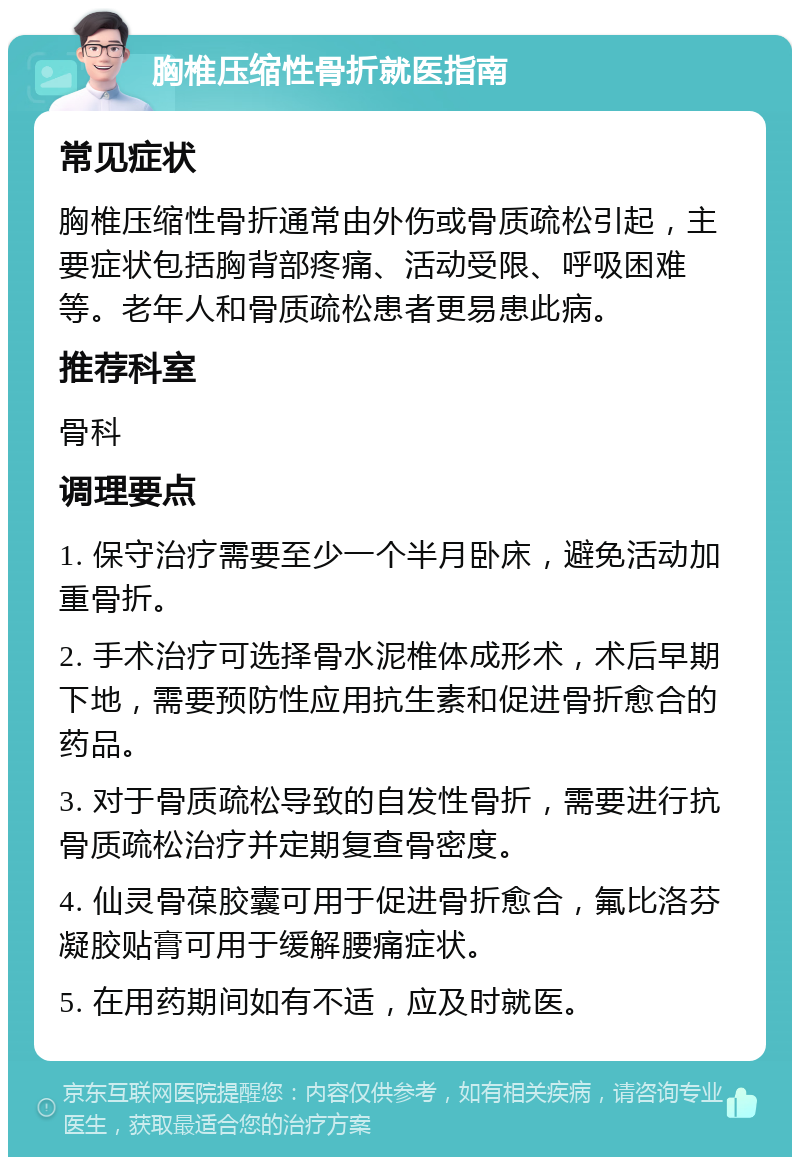 胸椎压缩性骨折就医指南 常见症状 胸椎压缩性骨折通常由外伤或骨质疏松引起，主要症状包括胸背部疼痛、活动受限、呼吸困难等。老年人和骨质疏松患者更易患此病。 推荐科室 骨科 调理要点 1. 保守治疗需要至少一个半月卧床，避免活动加重骨折。 2. 手术治疗可选择骨水泥椎体成形术，术后早期下地，需要预防性应用抗生素和促进骨折愈合的药品。 3. 对于骨质疏松导致的自发性骨折，需要进行抗骨质疏松治疗并定期复查骨密度。 4. 仙灵骨葆胶囊可用于促进骨折愈合，氟比洛芬凝胶贴膏可用于缓解腰痛症状。 5. 在用药期间如有不适，应及时就医。