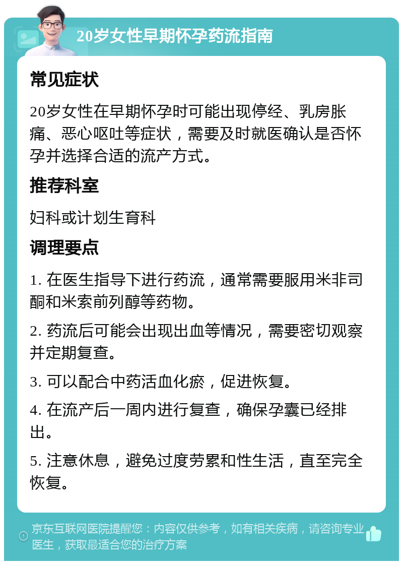 20岁女性早期怀孕药流指南 常见症状 20岁女性在早期怀孕时可能出现停经、乳房胀痛、恶心呕吐等症状，需要及时就医确认是否怀孕并选择合适的流产方式。 推荐科室 妇科或计划生育科 调理要点 1. 在医生指导下进行药流，通常需要服用米非司酮和米索前列醇等药物。 2. 药流后可能会出现出血等情况，需要密切观察并定期复查。 3. 可以配合中药活血化瘀，促进恢复。 4. 在流产后一周内进行复查，确保孕囊已经排出。 5. 注意休息，避免过度劳累和性生活，直至完全恢复。