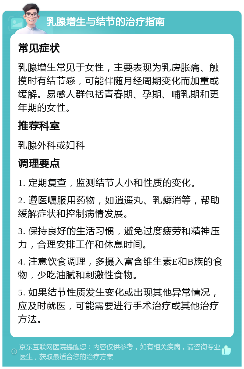 乳腺增生与结节的治疗指南 常见症状 乳腺增生常见于女性，主要表现为乳房胀痛、触摸时有结节感，可能伴随月经周期变化而加重或缓解。易感人群包括青春期、孕期、哺乳期和更年期的女性。 推荐科室 乳腺外科或妇科 调理要点 1. 定期复查，监测结节大小和性质的变化。 2. 遵医嘱服用药物，如逍遥丸、乳癖消等，帮助缓解症状和控制病情发展。 3. 保持良好的生活习惯，避免过度疲劳和精神压力，合理安排工作和休息时间。 4. 注意饮食调理，多摄入富含维生素E和B族的食物，少吃油腻和刺激性食物。 5. 如果结节性质发生变化或出现其他异常情况，应及时就医，可能需要进行手术治疗或其他治疗方法。