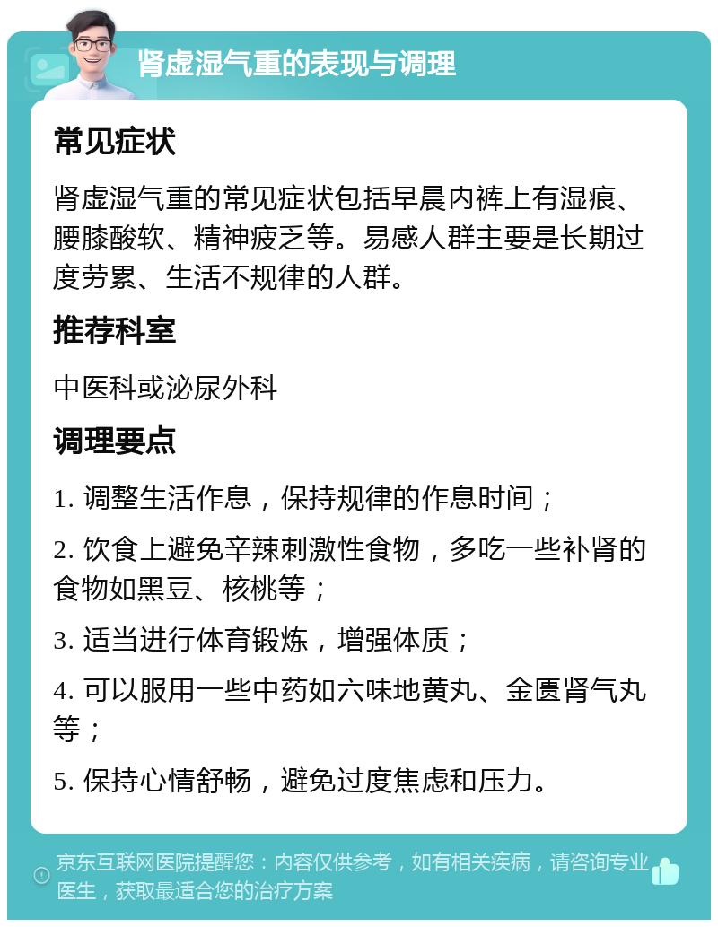 肾虚湿气重的表现与调理 常见症状 肾虚湿气重的常见症状包括早晨内裤上有湿痕、腰膝酸软、精神疲乏等。易感人群主要是长期过度劳累、生活不规律的人群。 推荐科室 中医科或泌尿外科 调理要点 1. 调整生活作息，保持规律的作息时间； 2. 饮食上避免辛辣刺激性食物，多吃一些补肾的食物如黑豆、核桃等； 3. 适当进行体育锻炼，增强体质； 4. 可以服用一些中药如六味地黄丸、金匮肾气丸等； 5. 保持心情舒畅，避免过度焦虑和压力。