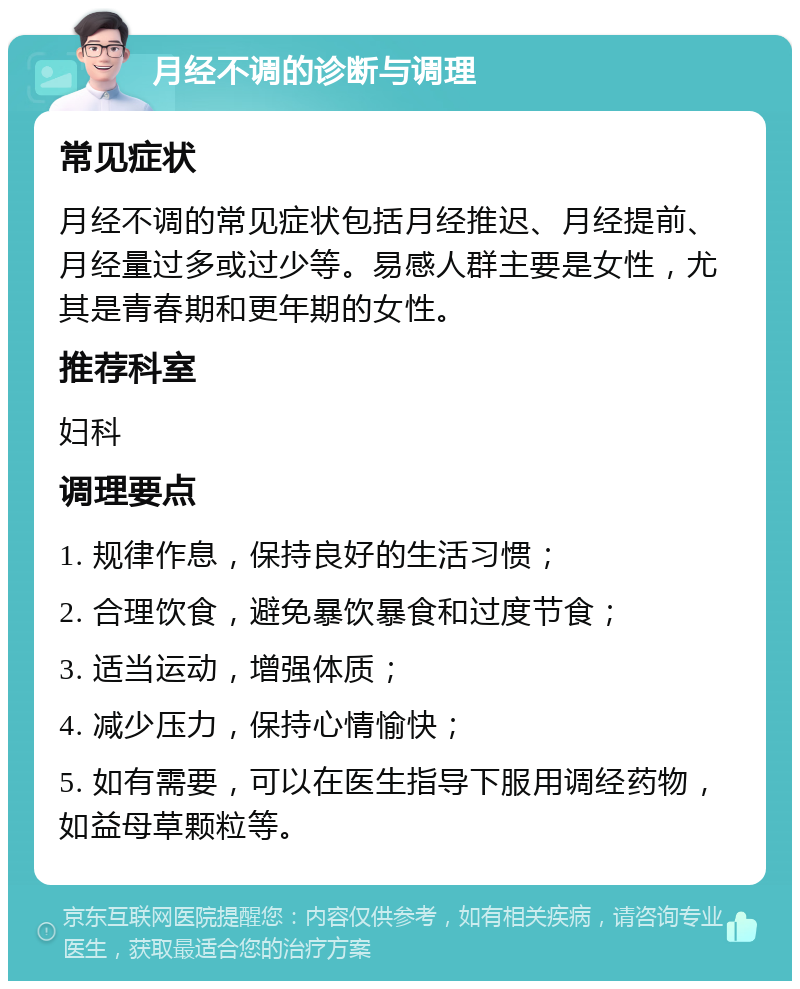 月经不调的诊断与调理 常见症状 月经不调的常见症状包括月经推迟、月经提前、月经量过多或过少等。易感人群主要是女性，尤其是青春期和更年期的女性。 推荐科室 妇科 调理要点 1. 规律作息，保持良好的生活习惯； 2. 合理饮食，避免暴饮暴食和过度节食； 3. 适当运动，增强体质； 4. 减少压力，保持心情愉快； 5. 如有需要，可以在医生指导下服用调经药物，如益母草颗粒等。