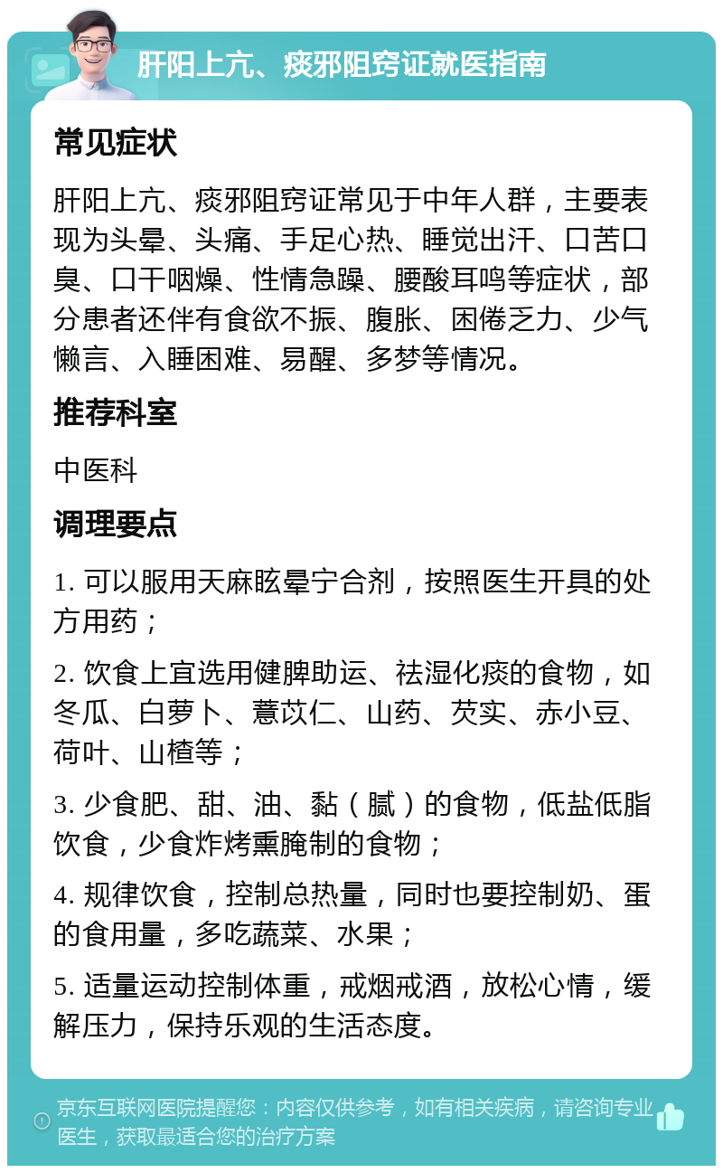 肝阳上亢、痰邪阻窍证就医指南 常见症状 肝阳上亢、痰邪阻窍证常见于中年人群，主要表现为头晕、头痛、手足心热、睡觉出汗、口苦口臭、口干咽燥、性情急躁、腰酸耳鸣等症状，部分患者还伴有食欲不振、腹胀、困倦乏力、少气懒言、入睡困难、易醒、多梦等情况。 推荐科室 中医科 调理要点 1. 可以服用天麻眩晕宁合剂，按照医生开具的处方用药； 2. 饮食上宜选用健脾助运、祛湿化痰的食物，如冬瓜、白萝卜、薏苡仁、山药、芡实、赤小豆、荷叶、山楂等； 3. 少食肥、甜、油、黏（腻）的食物，低盐低脂饮食，少食炸烤熏腌制的食物； 4. 规律饮食，控制总热量，同时也要控制奶、蛋的食用量，多吃蔬菜、水果； 5. 适量运动控制体重，戒烟戒酒，放松心情，缓解压力，保持乐观的生活态度。