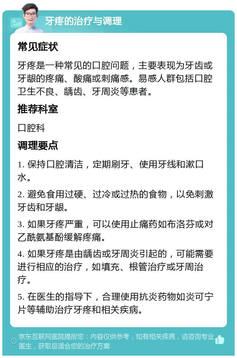 牙疼的治疗与调理 常见症状 牙疼是一种常见的口腔问题，主要表现为牙齿或牙龈的疼痛、酸痛或刺痛感。易感人群包括口腔卫生不良、龋齿、牙周炎等患者。 推荐科室 口腔科 调理要点 1. 保持口腔清洁，定期刷牙、使用牙线和漱口水。 2. 避免食用过硬、过冷或过热的食物，以免刺激牙齿和牙龈。 3. 如果牙疼严重，可以使用止痛药如布洛芬或对乙酰氨基酚缓解疼痛。 4. 如果牙疼是由龋齿或牙周炎引起的，可能需要进行相应的治疗，如填充、根管治疗或牙周治疗。 5. 在医生的指导下，合理使用抗炎药物如炎可宁片等辅助治疗牙疼和相关疾病。