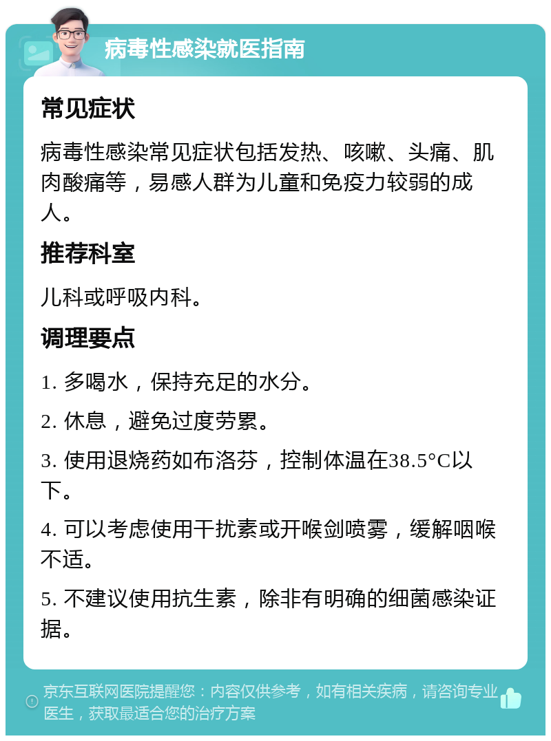 病毒性感染就医指南 常见症状 病毒性感染常见症状包括发热、咳嗽、头痛、肌肉酸痛等，易感人群为儿童和免疫力较弱的成人。 推荐科室 儿科或呼吸内科。 调理要点 1. 多喝水，保持充足的水分。 2. 休息，避免过度劳累。 3. 使用退烧药如布洛芬，控制体温在38.5°C以下。 4. 可以考虑使用干扰素或开喉剑喷雾，缓解咽喉不适。 5. 不建议使用抗生素，除非有明确的细菌感染证据。