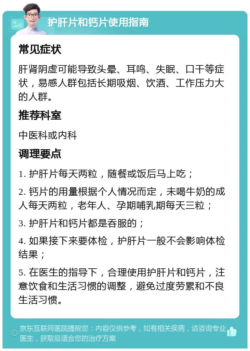 护肝片和钙片使用指南 常见症状 肝肾阴虚可能导致头晕、耳鸣、失眠、口干等症状，易感人群包括长期吸烟、饮酒、工作压力大的人群。 推荐科室 中医科或内科 调理要点 1. 护肝片每天两粒，随餐或饭后马上吃； 2. 钙片的用量根据个人情况而定，未喝牛奶的成人每天两粒，老年人、孕期哺乳期每天三粒； 3. 护肝片和钙片都是吞服的； 4. 如果接下来要体检，护肝片一般不会影响体检结果； 5. 在医生的指导下，合理使用护肝片和钙片，注意饮食和生活习惯的调整，避免过度劳累和不良生活习惯。