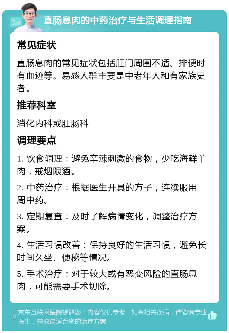 直肠息肉的中药治疗与生活调理指南 常见症状 直肠息肉的常见症状包括肛门周围不适、排便时有血迹等。易感人群主要是中老年人和有家族史者。 推荐科室 消化内科或肛肠科 调理要点 1. 饮食调理：避免辛辣刺激的食物，少吃海鲜羊肉，戒烟限酒。 2. 中药治疗：根据医生开具的方子，连续服用一周中药。 3. 定期复查：及时了解病情变化，调整治疗方案。 4. 生活习惯改善：保持良好的生活习惯，避免长时间久坐、便秘等情况。 5. 手术治疗：对于较大或有恶变风险的直肠息肉，可能需要手术切除。