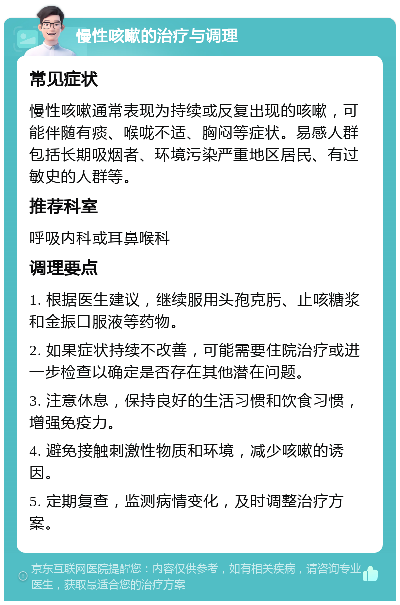 慢性咳嗽的治疗与调理 常见症状 慢性咳嗽通常表现为持续或反复出现的咳嗽，可能伴随有痰、喉咙不适、胸闷等症状。易感人群包括长期吸烟者、环境污染严重地区居民、有过敏史的人群等。 推荐科室 呼吸内科或耳鼻喉科 调理要点 1. 根据医生建议，继续服用头孢克肟、止咳糖浆和金振口服液等药物。 2. 如果症状持续不改善，可能需要住院治疗或进一步检查以确定是否存在其他潜在问题。 3. 注意休息，保持良好的生活习惯和饮食习惯，增强免疫力。 4. 避免接触刺激性物质和环境，减少咳嗽的诱因。 5. 定期复查，监测病情变化，及时调整治疗方案。