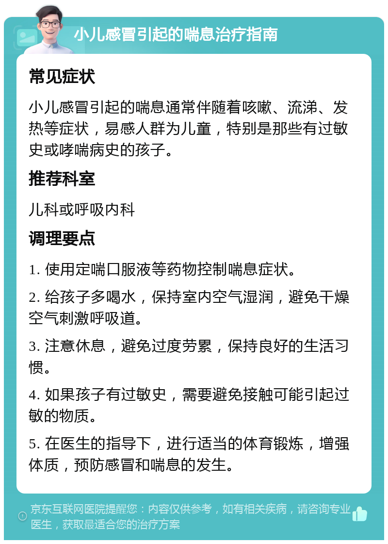 小儿感冒引起的喘息治疗指南 常见症状 小儿感冒引起的喘息通常伴随着咳嗽、流涕、发热等症状，易感人群为儿童，特别是那些有过敏史或哮喘病史的孩子。 推荐科室 儿科或呼吸内科 调理要点 1. 使用定喘口服液等药物控制喘息症状。 2. 给孩子多喝水，保持室内空气湿润，避免干燥空气刺激呼吸道。 3. 注意休息，避免过度劳累，保持良好的生活习惯。 4. 如果孩子有过敏史，需要避免接触可能引起过敏的物质。 5. 在医生的指导下，进行适当的体育锻炼，增强体质，预防感冒和喘息的发生。