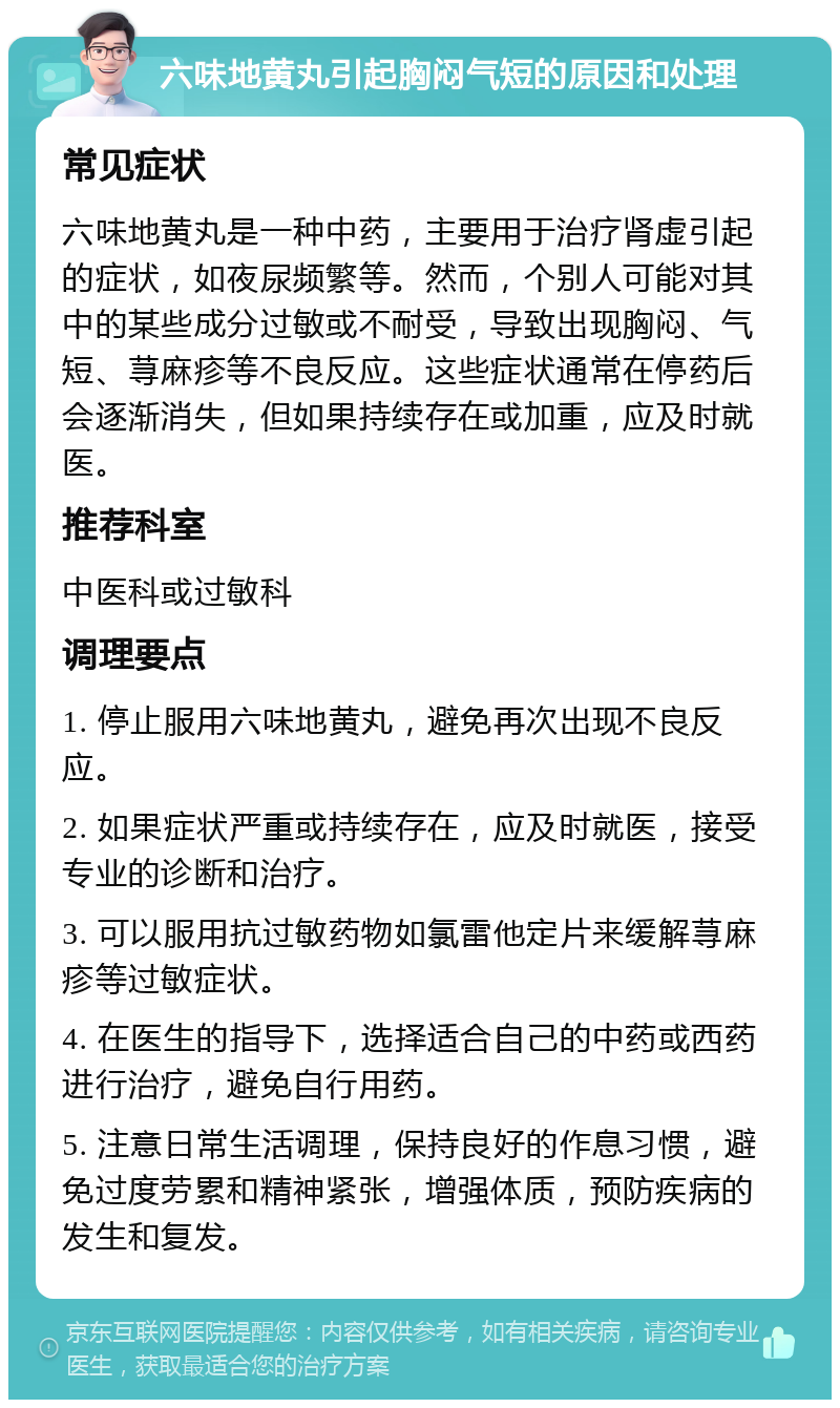 六味地黄丸引起胸闷气短的原因和处理 常见症状 六味地黄丸是一种中药，主要用于治疗肾虚引起的症状，如夜尿频繁等。然而，个别人可能对其中的某些成分过敏或不耐受，导致出现胸闷、气短、荨麻疹等不良反应。这些症状通常在停药后会逐渐消失，但如果持续存在或加重，应及时就医。 推荐科室 中医科或过敏科 调理要点 1. 停止服用六味地黄丸，避免再次出现不良反应。 2. 如果症状严重或持续存在，应及时就医，接受专业的诊断和治疗。 3. 可以服用抗过敏药物如氯雷他定片来缓解荨麻疹等过敏症状。 4. 在医生的指导下，选择适合自己的中药或西药进行治疗，避免自行用药。 5. 注意日常生活调理，保持良好的作息习惯，避免过度劳累和精神紧张，增强体质，预防疾病的发生和复发。