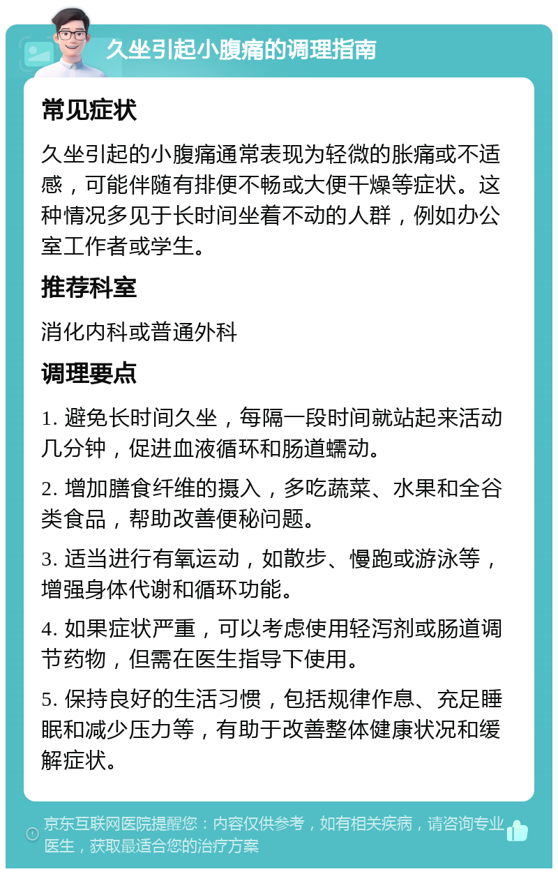 久坐引起小腹痛的调理指南 常见症状 久坐引起的小腹痛通常表现为轻微的胀痛或不适感，可能伴随有排便不畅或大便干燥等症状。这种情况多见于长时间坐着不动的人群，例如办公室工作者或学生。 推荐科室 消化内科或普通外科 调理要点 1. 避免长时间久坐，每隔一段时间就站起来活动几分钟，促进血液循环和肠道蠕动。 2. 增加膳食纤维的摄入，多吃蔬菜、水果和全谷类食品，帮助改善便秘问题。 3. 适当进行有氧运动，如散步、慢跑或游泳等，增强身体代谢和循环功能。 4. 如果症状严重，可以考虑使用轻泻剂或肠道调节药物，但需在医生指导下使用。 5. 保持良好的生活习惯，包括规律作息、充足睡眠和减少压力等，有助于改善整体健康状况和缓解症状。