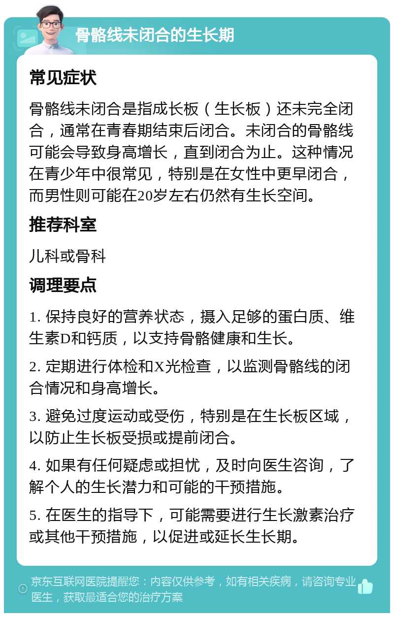 骨骼线未闭合的生长期 常见症状 骨骼线未闭合是指成长板（生长板）还未完全闭合，通常在青春期结束后闭合。未闭合的骨骼线可能会导致身高增长，直到闭合为止。这种情况在青少年中很常见，特别是在女性中更早闭合，而男性则可能在20岁左右仍然有生长空间。 推荐科室 儿科或骨科 调理要点 1. 保持良好的营养状态，摄入足够的蛋白质、维生素D和钙质，以支持骨骼健康和生长。 2. 定期进行体检和X光检查，以监测骨骼线的闭合情况和身高增长。 3. 避免过度运动或受伤，特别是在生长板区域，以防止生长板受损或提前闭合。 4. 如果有任何疑虑或担忧，及时向医生咨询，了解个人的生长潜力和可能的干预措施。 5. 在医生的指导下，可能需要进行生长激素治疗或其他干预措施，以促进或延长生长期。