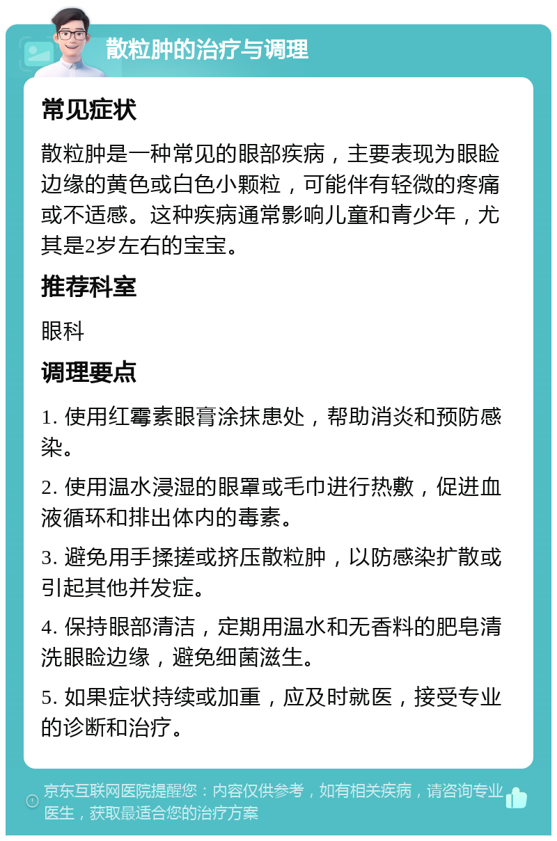 散粒肿的治疗与调理 常见症状 散粒肿是一种常见的眼部疾病，主要表现为眼睑边缘的黄色或白色小颗粒，可能伴有轻微的疼痛或不适感。这种疾病通常影响儿童和青少年，尤其是2岁左右的宝宝。 推荐科室 眼科 调理要点 1. 使用红霉素眼膏涂抹患处，帮助消炎和预防感染。 2. 使用温水浸湿的眼罩或毛巾进行热敷，促进血液循环和排出体内的毒素。 3. 避免用手揉搓或挤压散粒肿，以防感染扩散或引起其他并发症。 4. 保持眼部清洁，定期用温水和无香料的肥皂清洗眼睑边缘，避免细菌滋生。 5. 如果症状持续或加重，应及时就医，接受专业的诊断和治疗。