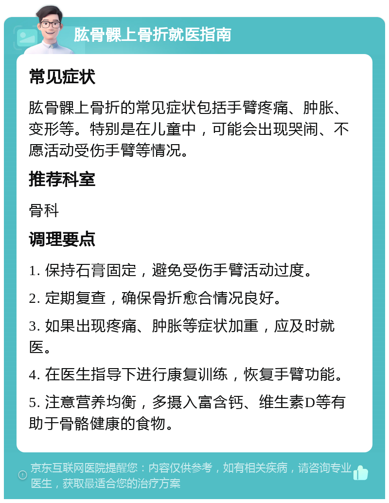 肱骨髁上骨折就医指南 常见症状 肱骨髁上骨折的常见症状包括手臂疼痛、肿胀、变形等。特别是在儿童中，可能会出现哭闹、不愿活动受伤手臂等情况。 推荐科室 骨科 调理要点 1. 保持石膏固定，避免受伤手臂活动过度。 2. 定期复查，确保骨折愈合情况良好。 3. 如果出现疼痛、肿胀等症状加重，应及时就医。 4. 在医生指导下进行康复训练，恢复手臂功能。 5. 注意营养均衡，多摄入富含钙、维生素D等有助于骨骼健康的食物。