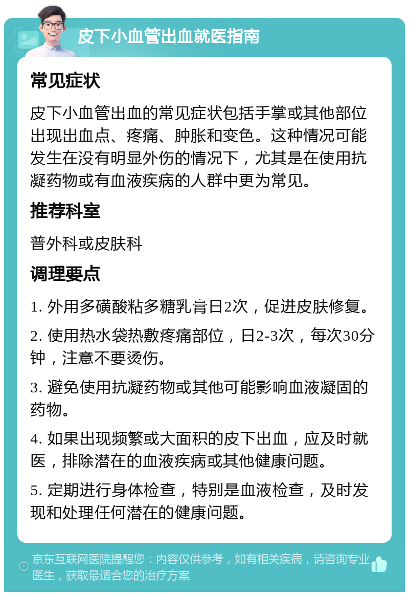 皮下小血管出血就医指南 常见症状 皮下小血管出血的常见症状包括手掌或其他部位出现出血点、疼痛、肿胀和变色。这种情况可能发生在没有明显外伤的情况下，尤其是在使用抗凝药物或有血液疾病的人群中更为常见。 推荐科室 普外科或皮肤科 调理要点 1. 外用多磺酸粘多糖乳膏日2次，促进皮肤修复。 2. 使用热水袋热敷疼痛部位，日2-3次，每次30分钟，注意不要烫伤。 3. 避免使用抗凝药物或其他可能影响血液凝固的药物。 4. 如果出现频繁或大面积的皮下出血，应及时就医，排除潜在的血液疾病或其他健康问题。 5. 定期进行身体检查，特别是血液检查，及时发现和处理任何潜在的健康问题。