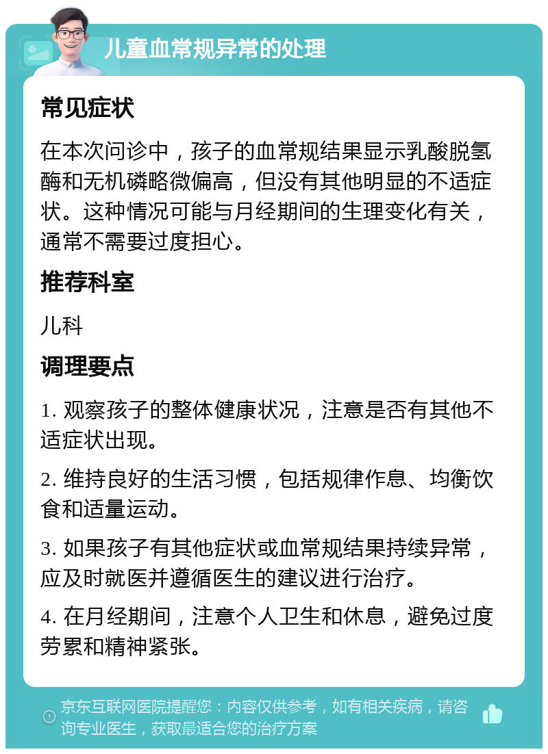 儿童血常规异常的处理 常见症状 在本次问诊中，孩子的血常规结果显示乳酸脱氢酶和无机磷略微偏高，但没有其他明显的不适症状。这种情况可能与月经期间的生理变化有关，通常不需要过度担心。 推荐科室 儿科 调理要点 1. 观察孩子的整体健康状况，注意是否有其他不适症状出现。 2. 维持良好的生活习惯，包括规律作息、均衡饮食和适量运动。 3. 如果孩子有其他症状或血常规结果持续异常，应及时就医并遵循医生的建议进行治疗。 4. 在月经期间，注意个人卫生和休息，避免过度劳累和精神紧张。