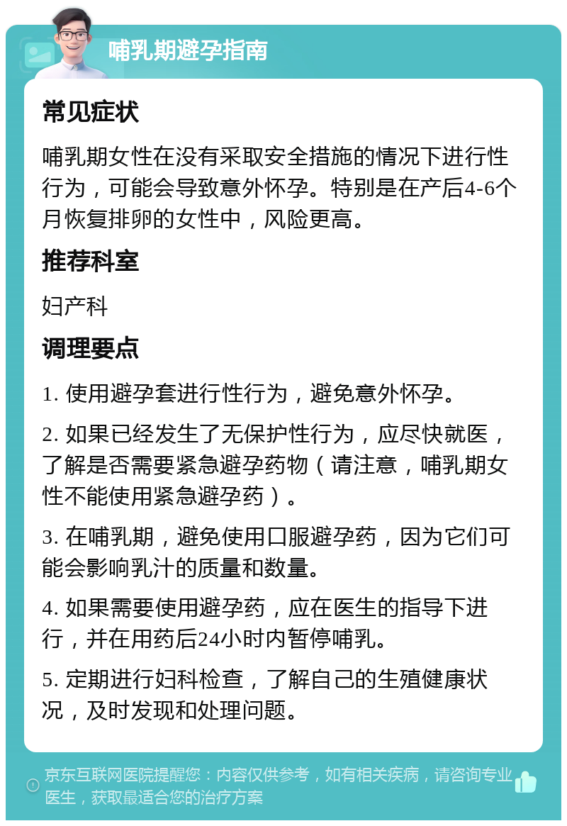 哺乳期避孕指南 常见症状 哺乳期女性在没有采取安全措施的情况下进行性行为，可能会导致意外怀孕。特别是在产后4-6个月恢复排卵的女性中，风险更高。 推荐科室 妇产科 调理要点 1. 使用避孕套进行性行为，避免意外怀孕。 2. 如果已经发生了无保护性行为，应尽快就医，了解是否需要紧急避孕药物（请注意，哺乳期女性不能使用紧急避孕药）。 3. 在哺乳期，避免使用口服避孕药，因为它们可能会影响乳汁的质量和数量。 4. 如果需要使用避孕药，应在医生的指导下进行，并在用药后24小时内暂停哺乳。 5. 定期进行妇科检查，了解自己的生殖健康状况，及时发现和处理问题。