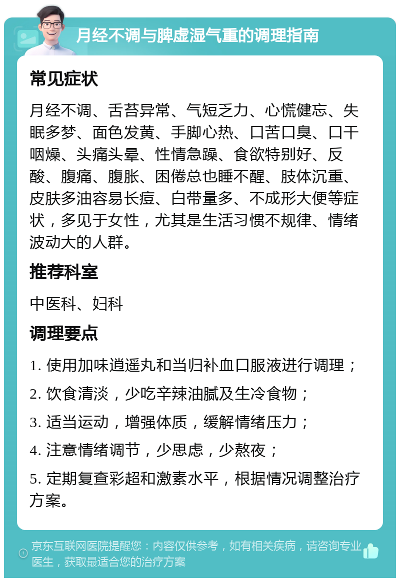 月经不调与脾虚湿气重的调理指南 常见症状 月经不调、舌苔异常、气短乏力、心慌健忘、失眠多梦、面色发黄、手脚心热、口苦口臭、口干咽燥、头痛头晕、性情急躁、食欲特别好、反酸、腹痛、腹胀、困倦总也睡不醒、肢体沉重、皮肤多油容易长痘、白带量多、不成形大便等症状，多见于女性，尤其是生活习惯不规律、情绪波动大的人群。 推荐科室 中医科、妇科 调理要点 1. 使用加味逍遥丸和当归补血口服液进行调理； 2. 饮食清淡，少吃辛辣油腻及生冷食物； 3. 适当运动，增强体质，缓解情绪压力； 4. 注意情绪调节，少思虑，少熬夜； 5. 定期复查彩超和激素水平，根据情况调整治疗方案。