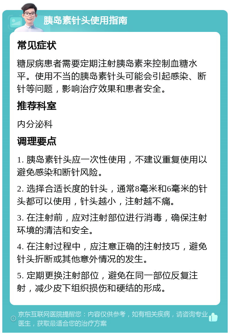 胰岛素针头使用指南 常见症状 糖尿病患者需要定期注射胰岛素来控制血糖水平。使用不当的胰岛素针头可能会引起感染、断针等问题，影响治疗效果和患者安全。 推荐科室 内分泌科 调理要点 1. 胰岛素针头应一次性使用，不建议重复使用以避免感染和断针风险。 2. 选择合适长度的针头，通常8毫米和6毫米的针头都可以使用，针头越小，注射越不痛。 3. 在注射前，应对注射部位进行消毒，确保注射环境的清洁和安全。 4. 在注射过程中，应注意正确的注射技巧，避免针头折断或其他意外情况的发生。 5. 定期更换注射部位，避免在同一部位反复注射，减少皮下组织损伤和硬结的形成。