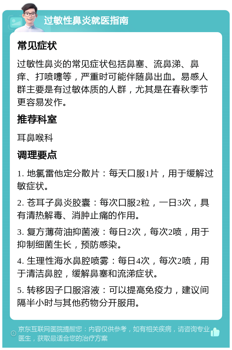 过敏性鼻炎就医指南 常见症状 过敏性鼻炎的常见症状包括鼻塞、流鼻涕、鼻痒、打喷嚏等，严重时可能伴随鼻出血。易感人群主要是有过敏体质的人群，尤其是在春秋季节更容易发作。 推荐科室 耳鼻喉科 调理要点 1. 地氯雷他定分散片：每天口服1片，用于缓解过敏症状。 2. 苍耳子鼻炎胶囊：每次口服2粒，一日3次，具有清热解毒、消肿止痛的作用。 3. 复方薄荷油抑菌液：每日2次，每次2喷，用于抑制细菌生长，预防感染。 4. 生理性海水鼻腔喷雾：每日4次，每次2喷，用于清洁鼻腔，缓解鼻塞和流涕症状。 5. 转移因子口服溶液：可以提高免疫力，建议间隔半小时与其他药物分开服用。