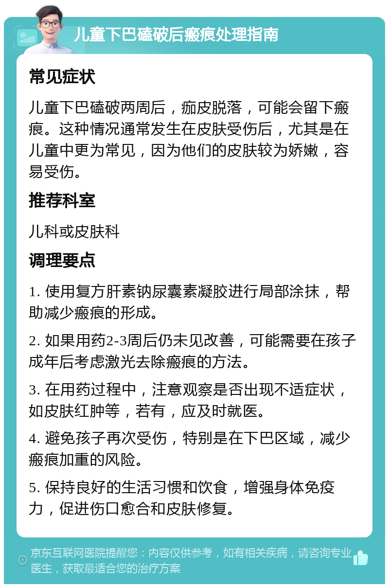 儿童下巴磕破后瘢痕处理指南 常见症状 儿童下巴磕破两周后，痂皮脱落，可能会留下瘢痕。这种情况通常发生在皮肤受伤后，尤其是在儿童中更为常见，因为他们的皮肤较为娇嫩，容易受伤。 推荐科室 儿科或皮肤科 调理要点 1. 使用复方肝素钠尿囊素凝胶进行局部涂抹，帮助减少瘢痕的形成。 2. 如果用药2-3周后仍未见改善，可能需要在孩子成年后考虑激光去除瘢痕的方法。 3. 在用药过程中，注意观察是否出现不适症状，如皮肤红肿等，若有，应及时就医。 4. 避免孩子再次受伤，特别是在下巴区域，减少瘢痕加重的风险。 5. 保持良好的生活习惯和饮食，增强身体免疫力，促进伤口愈合和皮肤修复。