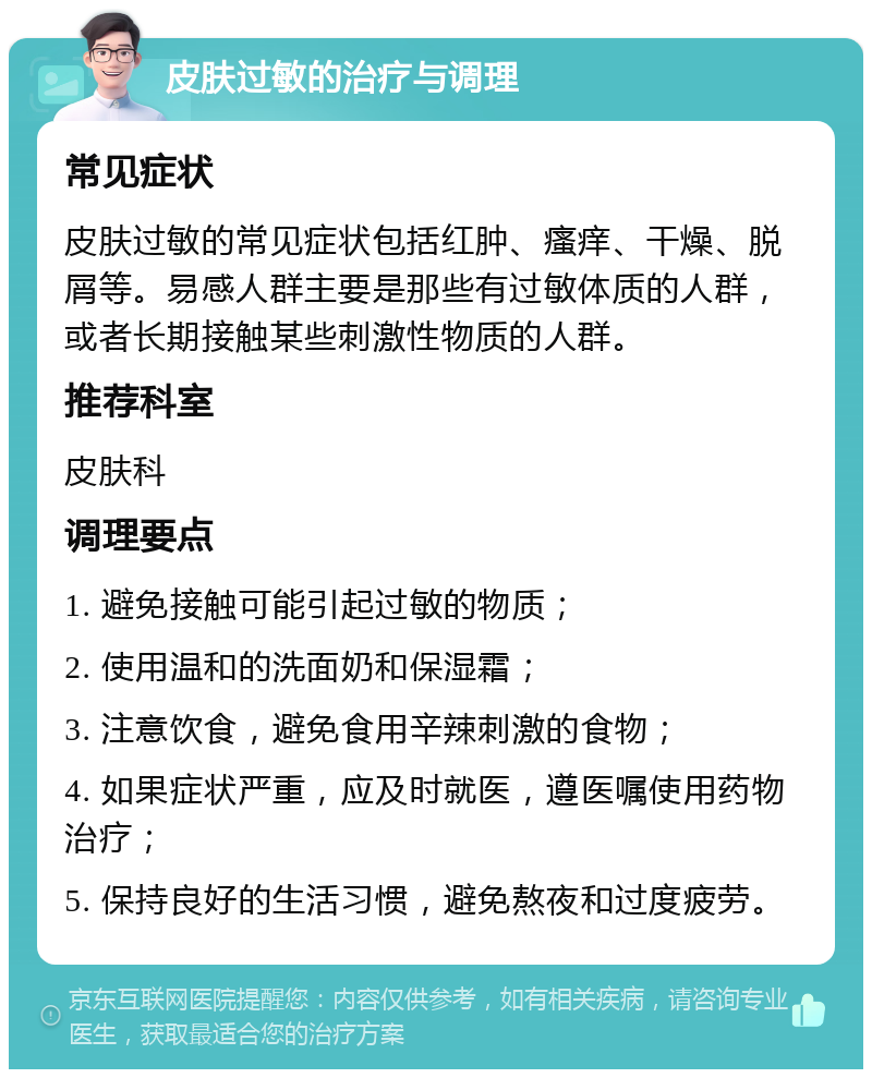 皮肤过敏的治疗与调理 常见症状 皮肤过敏的常见症状包括红肿、瘙痒、干燥、脱屑等。易感人群主要是那些有过敏体质的人群，或者长期接触某些刺激性物质的人群。 推荐科室 皮肤科 调理要点 1. 避免接触可能引起过敏的物质； 2. 使用温和的洗面奶和保湿霜； 3. 注意饮食，避免食用辛辣刺激的食物； 4. 如果症状严重，应及时就医，遵医嘱使用药物治疗； 5. 保持良好的生活习惯，避免熬夜和过度疲劳。