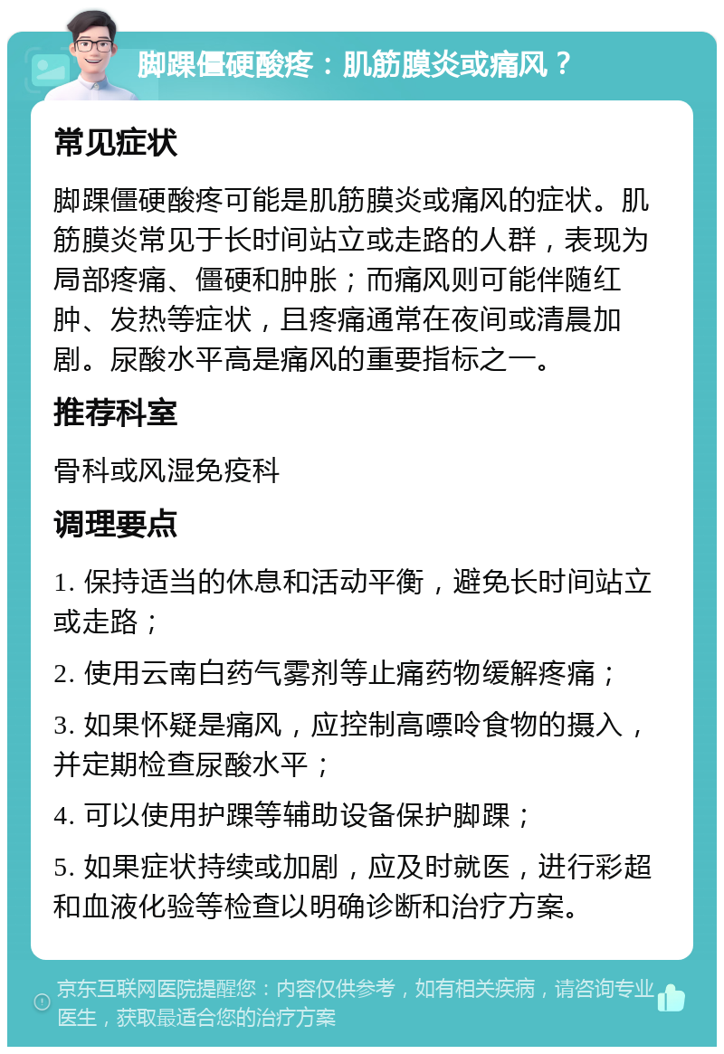 脚踝僵硬酸疼：肌筋膜炎或痛风？ 常见症状 脚踝僵硬酸疼可能是肌筋膜炎或痛风的症状。肌筋膜炎常见于长时间站立或走路的人群，表现为局部疼痛、僵硬和肿胀；而痛风则可能伴随红肿、发热等症状，且疼痛通常在夜间或清晨加剧。尿酸水平高是痛风的重要指标之一。 推荐科室 骨科或风湿免疫科 调理要点 1. 保持适当的休息和活动平衡，避免长时间站立或走路； 2. 使用云南白药气雾剂等止痛药物缓解疼痛； 3. 如果怀疑是痛风，应控制高嘌呤食物的摄入，并定期检查尿酸水平； 4. 可以使用护踝等辅助设备保护脚踝； 5. 如果症状持续或加剧，应及时就医，进行彩超和血液化验等检查以明确诊断和治疗方案。