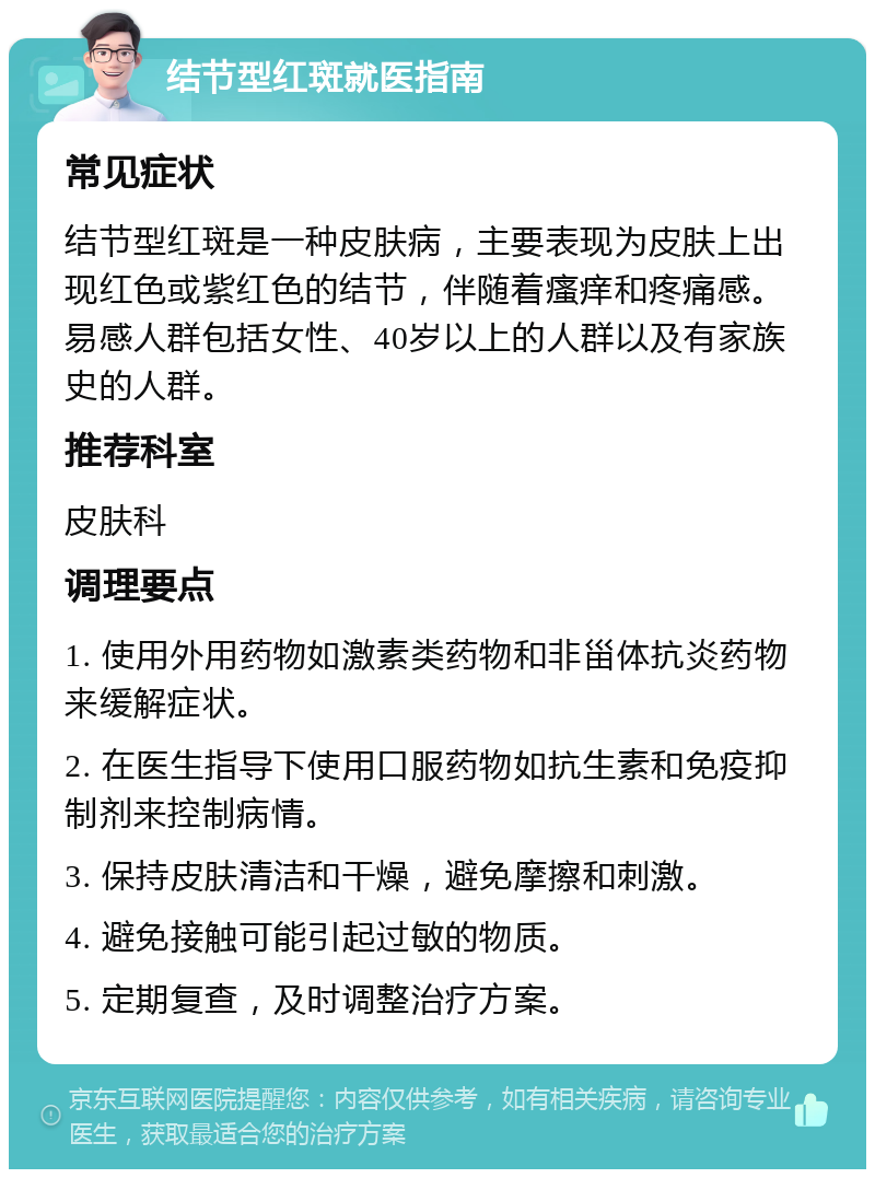 结节型红斑就医指南 常见症状 结节型红斑是一种皮肤病，主要表现为皮肤上出现红色或紫红色的结节，伴随着瘙痒和疼痛感。易感人群包括女性、40岁以上的人群以及有家族史的人群。 推荐科室 皮肤科 调理要点 1. 使用外用药物如激素类药物和非甾体抗炎药物来缓解症状。 2. 在医生指导下使用口服药物如抗生素和免疫抑制剂来控制病情。 3. 保持皮肤清洁和干燥，避免摩擦和刺激。 4. 避免接触可能引起过敏的物质。 5. 定期复查，及时调整治疗方案。