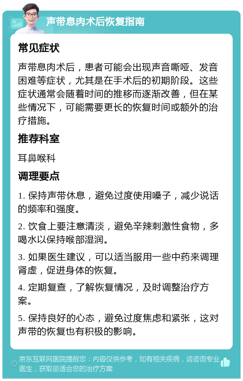 声带息肉术后恢复指南 常见症状 声带息肉术后，患者可能会出现声音嘶哑、发音困难等症状，尤其是在手术后的初期阶段。这些症状通常会随着时间的推移而逐渐改善，但在某些情况下，可能需要更长的恢复时间或额外的治疗措施。 推荐科室 耳鼻喉科 调理要点 1. 保持声带休息，避免过度使用嗓子，减少说话的频率和强度。 2. 饮食上要注意清淡，避免辛辣刺激性食物，多喝水以保持喉部湿润。 3. 如果医生建议，可以适当服用一些中药来调理肾虚，促进身体的恢复。 4. 定期复查，了解恢复情况，及时调整治疗方案。 5. 保持良好的心态，避免过度焦虑和紧张，这对声带的恢复也有积极的影响。