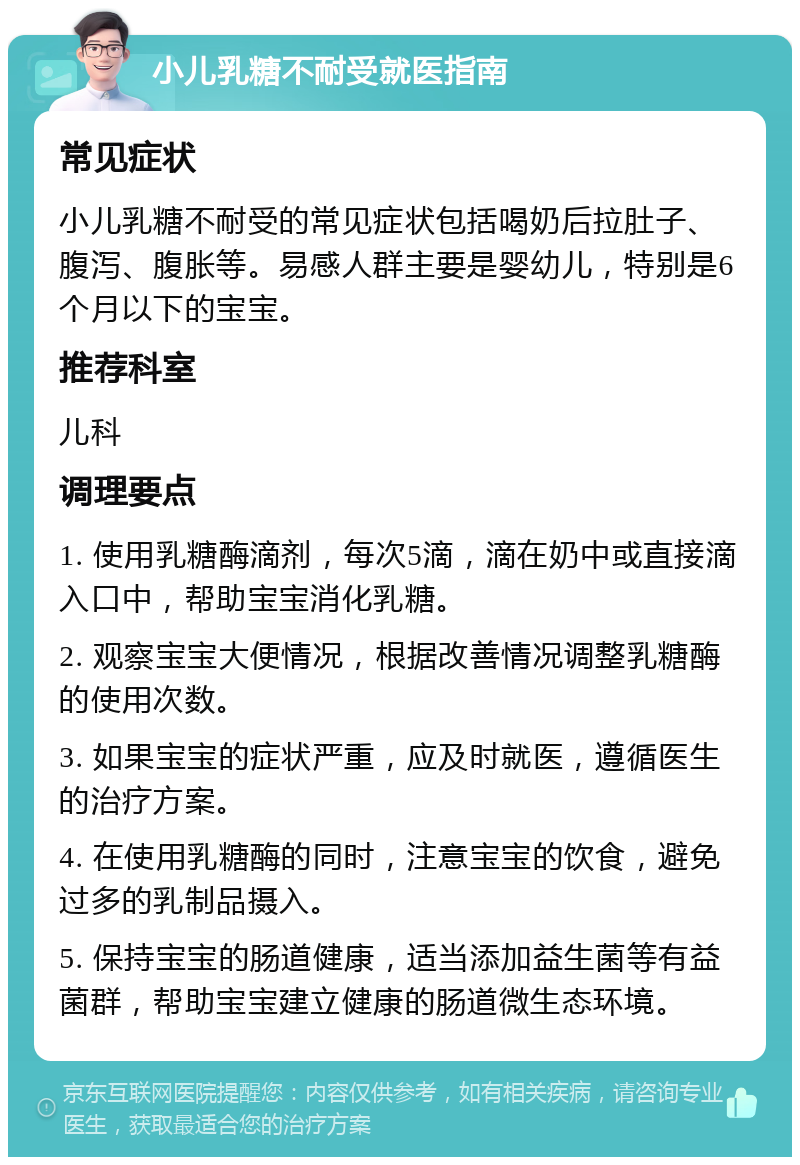 小儿乳糖不耐受就医指南 常见症状 小儿乳糖不耐受的常见症状包括喝奶后拉肚子、腹泻、腹胀等。易感人群主要是婴幼儿，特别是6个月以下的宝宝。 推荐科室 儿科 调理要点 1. 使用乳糖酶滴剂，每次5滴，滴在奶中或直接滴入口中，帮助宝宝消化乳糖。 2. 观察宝宝大便情况，根据改善情况调整乳糖酶的使用次数。 3. 如果宝宝的症状严重，应及时就医，遵循医生的治疗方案。 4. 在使用乳糖酶的同时，注意宝宝的饮食，避免过多的乳制品摄入。 5. 保持宝宝的肠道健康，适当添加益生菌等有益菌群，帮助宝宝建立健康的肠道微生态环境。